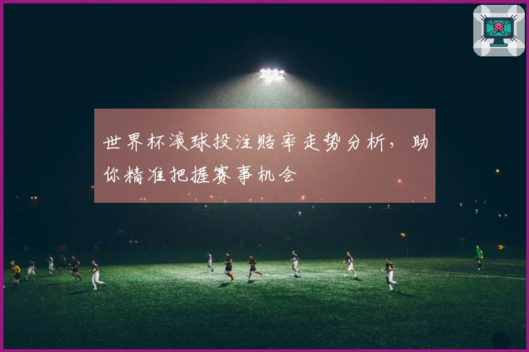 世界杯滚球投注赔率走势分析，助你精准把握赛事机会